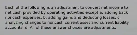 Each of the following is an adjustment to convert net income to net cash provided by operating activities except a. adding back noncash expenses. b. adding gains and deducting losses. c. analyzing changes to noncash current asset and current liability accounts. d. All of these answer choices are adjustments.