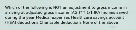 Which of the following is NOT an adjustment to gross income in arriving at adjusted gross income (AGI)? * 1/1 IRA monies saved during the year Medical expenses Healthcare savings account (HSA) deductions Charitable deductions None of the above