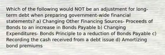 Which of the following would NOT be an adjustment for long-term debt when preparing government-wide financial statements? a) Changing Other Financing Sources- Proceeds of Bonds to an increase in Bonds Payable b) Changing Expenditures- Bonds Principle to a reduction of Bonds Payable c) Recording the cash received from a debt issue d) Amortizing bond premiums