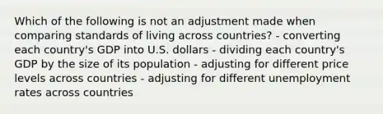 Which of the following is not an adjustment made when comparing standards of living across countries? - converting each country's GDP into U.S. dollars - dividing each country's GDP by the size of its population - adjusting for different price levels across countries - adjusting for different unemployment rates across countries