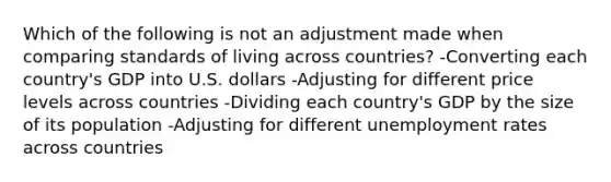 Which of the following is not an adjustment made when comparing standards of living across countries? -Converting each country's GDP into U.S. dollars -Adjusting for different price levels across countries -Dividing each country's GDP by the size of its population -Adjusting for different unemployment rates across countries