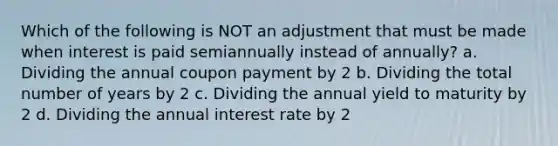 Which of the following is NOT an adjustment that must be made when interest is paid semiannually instead of annually? a. Dividing the annual coupon payment by 2 b. Dividing the total number of years by 2 c. Dividing the annual yield to maturity by 2 d. Dividing the annual interest rate by 2