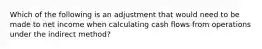 Which of the following is an adjustment that would need to be made to net income when calculating cash flows from operations under the indirect method?