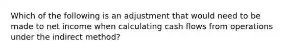 Which of the following is an adjustment that would need to be made to net income when calculating cash flows from operations under the indirect method?