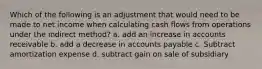 Which of the following is an adjustment that would need to be made to net income when calculating cash flows from operations under the indirect method? a. add an increase in accounts receivable b. add a decrease in accounts payable c. Subtract amortization expense d. subtract gain on sale of subsidiary