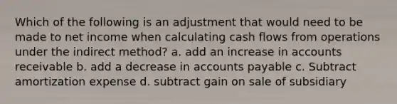 Which of the following is an adjustment that would need to be made to net income when calculating <a href='https://www.questionai.com/knowledge/kXoqoBRFeQ-cash-flow' class='anchor-knowledge'>cash flow</a>s from operations under the indirect method? a. add an increase in accounts receivable b. add a decrease in <a href='https://www.questionai.com/knowledge/kWc3IVgYEK-accounts-payable' class='anchor-knowledge'>accounts payable</a> c. Subtract amortization expense d. subtract gain on sale of subsidiary