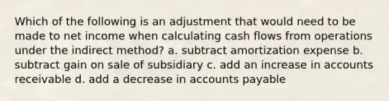 Which of the following is an adjustment that would need to be made to net income when calculating cash flows from operations under the indirect method? a. subtract amortization expense b. subtract gain on sale of subsidiary c. add an increase in accounts receivable d. add a decrease in accounts payable