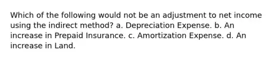 Which of the following would not be an adjustment to net income using the indirect method? a. Depreciation Expense. b. An increase in Prepaid Insurance. c. Amortization Expense. d. An increase in Land.