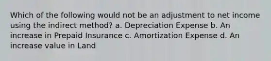 Which of the following would not be an adjustment to net income using the indirect method? a. Depreciation Expense b. An increase in Prepaid Insurance c. Amortization Expense d. An increase value in Land