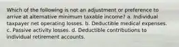 Which of the following is not an adjustment or preference to arrive at alternative minimum taxable income? a. Individual taxpayer net operating losses. b. Deductible medical expenses. c. Passive activity losses. d. Deductible contributions to individual retirement accounts.