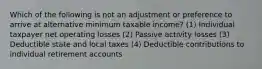 Which of the following is not an adjustment or preference to arrive at alternative minimum taxable income? (1) Individual taxpayer net operating losses (2) Passive activity losses (3) Deductible state and local taxes (4) Deductible contributions to individual retirement accounts