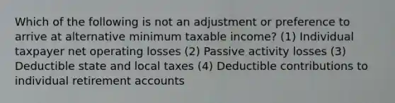 Which of the following is not an adjustment or preference to arrive at alternative minimum taxable income? (1) Individual taxpayer net operating losses (2) Passive activity losses (3) Deductible state and local taxes (4) Deductible contributions to individual retirement accounts