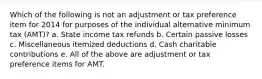 Which of the following is not an adjustment or tax preference item for 2014 for purposes of the individual alternative minimum tax (AMT)? a. State income tax refunds b. Certain passive losses c. Miscellaneous itemized deductions d. Cash charitable contributions e. All of the above are adjustment or tax preference items for AMT.