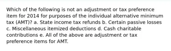 Which of the following is not an adjustment or tax preference item for 2014 for purposes of the individual alternative minimum tax (AMT)? a. State income tax refunds b. Certain passive losses c. Miscellaneous itemized deductions d. Cash charitable contributions e. All of the above are adjustment or tax preference items for AMT.