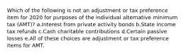 Which of the following is not an adjustment or tax preference item for 2020 for purposes of the individual alternative minimum tax (AMT)? a.Interest from private activity bonds b.State income tax refunds c.Cash charitable contributions d.Certain passive losses e.All of these choices are adjustment or tax preference items for AMT.