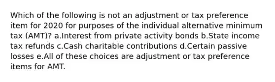 Which of the following is not an adjustment or tax preference item for 2020 for purposes of the individual alternative minimum tax (AMT)? a.Interest from private activity bonds b.State income tax refunds c.Cash charitable contributions d.Certain passive losses e.All of these choices are adjustment or tax preference items for AMT.