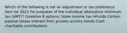 Which of the following is not an adjustment or tax preference item for 2022 for purposes of the individual alternative minimum tax (AMT)? Question 8 options: State income tax refunds Certain passive losses Interest from private activity bonds Cash charitable contributions