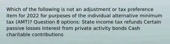 Which of the following is not an adjustment or tax preference item for 2022 for purposes of the individual alternative minimum tax (AMT)? Question 8 options: State income tax refunds Certain passive losses Interest from private activity bonds Cash charitable contributions