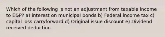 Which of the following is not an adjustment from taxable income to E&P? a) interest on municipal bonds b) Federal income tax c) capital loss carryforward d) Original issue discount e) Dividend received deduction