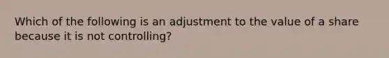 Which of the following is an adjustment to the value of a share because it is not controlling?