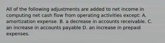 All of the following adjustments are added to net income in computing net cash flow from operating activities except: A. amortization expense. B. a decrease in accounts receivable. C. an increase in <a href='https://www.questionai.com/knowledge/kWc3IVgYEK-accounts-payable' class='anchor-knowledge'>accounts payable</a> D. an increase in <a href='https://www.questionai.com/knowledge/kUVcSWv2zu-prepaid-expenses' class='anchor-knowledge'>prepaid expenses</a>.