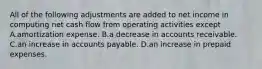 All of the following adjustments are added to net income in computing net cash flow from operating activities except A.amortization expense. B.a decrease in accounts receivable. C.an increase in accounts payable. D.an increase in prepaid expenses.