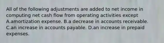 All of the following adjustments are added to net income in computing net cash flow from operating activities except A.amortization expense. B.a decrease in accounts receivable. C.an increase in <a href='https://www.questionai.com/knowledge/kWc3IVgYEK-accounts-payable' class='anchor-knowledge'>accounts payable</a>. D.an increase in <a href='https://www.questionai.com/knowledge/kUVcSWv2zu-prepaid-expenses' class='anchor-knowledge'>prepaid expenses</a>.