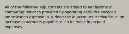 All of the following adjustments are added to net income in computing net cash provided by operating activities except a. amortization expense. b. a decrease in accounts receivable. c. an increase in accounts payable. d. an increase in prepaid expenses.