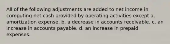 All of the following adjustments are added to net income in computing net cash provided by operating activities except a. amortization expense. b. a decrease in accounts receivable. c. an increase in accounts payable. d. an increase in prepaid expenses.