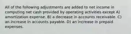 All of the following adjustments are added to net income in computing net cash provided by operating activities except A) amortization expense. B) a decrease in accounts receivable. C) an increase in accounts payable. D) an increase in prepaid expenses.