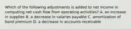 Which of the following adjustments is added to net income in computing net cash flow from operating activities? A. an increase in supplies B. a decrease in salaries payable C. amortization of bond premium D. a decrease in accounts receivable