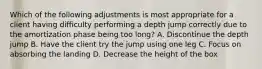 Which of the following adjustments is most appropriate for a client having difficulty performing a depth jump correctly due to the amortization phase being too long? A. Discontinue the depth jump B. Have the client try the jump using one leg C. Focus on absorbing the landing D. Decrease the height of the box