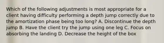 Which of the following adjustments is most appropriate for a client having difficulty performing a depth jump correctly due to the amortization phase being too long? A. Discontinue the depth jump B. Have the client try the jump using one leg C. Focus on absorbing the landing D. Decrease the height of the box