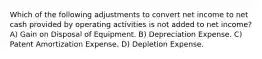 Which of the following adjustments to convert net income to net cash provided by operating activities is not added to net income? A) Gain on Disposal of Equipment. B) Depreciation Expense. C) Patent Amortization Expense. D) Depletion Expense.