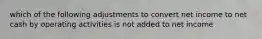 which of the following adjustments to convert net income to net cash by operating activities is not added to net income