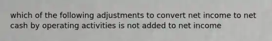 which of the following adjustments to convert net income to net cash by operating activities is not added to net income