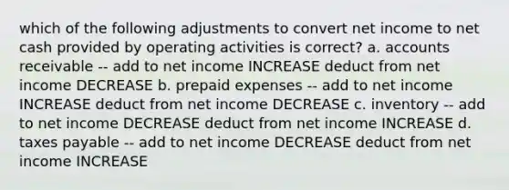 which of the following adjustments to convert net income to net cash provided by operating activities is correct? a. accounts receivable -- add to net income INCREASE deduct from net income DECREASE b. prepaid expenses -- add to net income INCREASE deduct from net income DECREASE c. inventory -- add to net income DECREASE deduct from net income INCREASE d. taxes payable -- add to net income DECREASE deduct from net income INCREASE