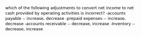 which of the following adjustments to convert net income to net cash provided by operating activities is incorrect? -<a href='https://www.questionai.com/knowledge/kWc3IVgYEK-accounts-payable' class='anchor-knowledge'>accounts payable</a> -- increase, decrease -<a href='https://www.questionai.com/knowledge/kUVcSWv2zu-prepaid-expenses' class='anchor-knowledge'>prepaid expenses</a> -- increase, decrease -accounts receivable -- decrease, increase -Inventory -- decrease, increase