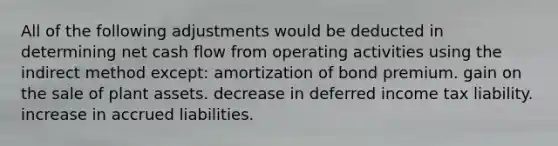 All of the following adjustments would be deducted in determining net cash flow from operating activities using the indirect method except: amortization of bond premium. gain on the sale of plant assets. decrease in deferred income tax liability. increase in accrued liabilities.