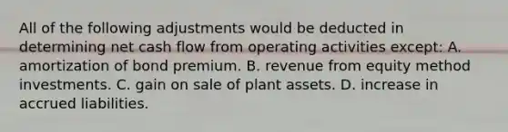 All of the following adjustments would be deducted in determining net cash flow from operating activities except: A. amortization of bond premium. B. revenue from equity method investments. C. gain on sale of plant assets. D. increase in accrued liabilities.