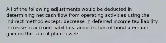 All of the following adjustments would be deducted in determining net cash flow from operating activities using the indirect method except: decrease in deferred income tax liability. increase in accrued liabilities. amortization of bond premium. gain on the sale of plant assets.