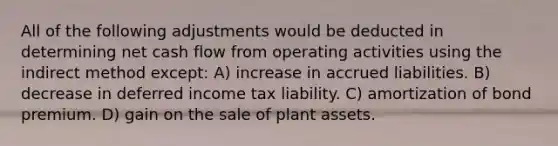 All of the following adjustments would be deducted in determining net cash flow from operating activities using the indirect method except: A) increase in accrued liabilities. B) decrease in deferred income tax liability. C) amortization of bond premium. D) gain on the sale of plant assets.