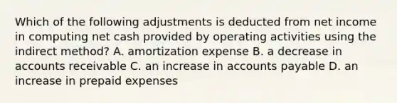 Which of the following adjustments is deducted from net income in computing net cash provided by operating activities using the indirect method? A. amortization expense B. a decrease in accounts receivable C. an increase in accounts payable D. an increase in prepaid expenses