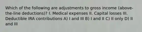 Which of the following are adjustments to gross income (above-the-line deductions)? I. Medical expenses II. Capital losses III. Deductible IRA contributions A) I and III B) I and II C) II only D) II and III