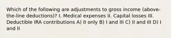 Which of the following are adjustments to gross income (above-the-line deductions)? I. Medical expenses II. Capital losses III. Deductible IRA contributions A) II only B) I and III C) II and III D) I and II