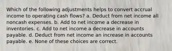 Which of the following adjustments helps to convert accrual income to operating cash flows? a. Deduct from net income all noncash expenses. b. Add to net income a decrease in inventories. c. Add to net income a decrease in accounts payable. d. Deduct from net income an increase in accounts payable. e. None of these choices are correct.