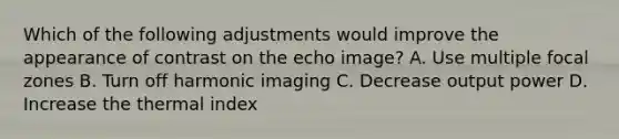 Which of the following adjustments would improve the appearance of contrast on the echo image? A. Use multiple focal zones B. Turn off harmonic imaging C. Decrease output power D. Increase the thermal index