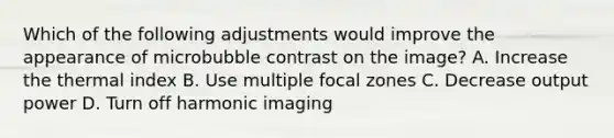 Which of the following adjustments would improve the appearance of microbubble contrast on the image? A. Increase the thermal index B. Use multiple focal zones C. Decrease output power D. Turn off harmonic imaging