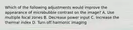 Which of the following adjustments would improve the appearance of microbubble contrast on the image? A. Use multiple focal zones B. Decrease power input C. Increase the thermal index D. Turn off harmonic imaging