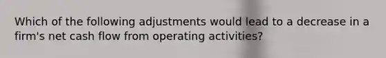 Which of the following adjustments would lead to a decrease in a firm's net cash flow from operating activities?